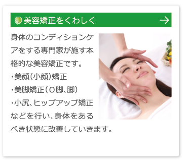 美容矯正をくわしくはこちら：身体のコンディションケアをする専門家が施す本格的な美容矯正です。・美顔（小顔）矯正　・美脚矯正（Ｏ脚、脚）・小尻、ヒップアップ矯正などを行い、身体をあるべき状態に改善していきます。