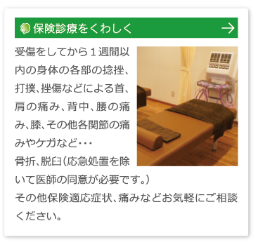 保険診療をくわしくはこちら：受傷をしてから１週間以内の身体の各部の捻挫、打撲、挫傷などによる首、肩の痛み、背中、腰の痛み、膝、その他各関節の痛みやケガなど・・・
骨折、脱臼（応急処置を除いて医師の同意が必要です。）
その他保険適応症状、痛みなどお気軽にご相談ください。