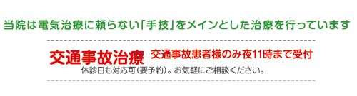 当院は電気治療に頼らない「手技」をメインとした治療を行っています　交通事故治療 交通事故患者様のみ夜11時まで受付 休診日も対応可（要予約）。 お気軽にご相談ください。
